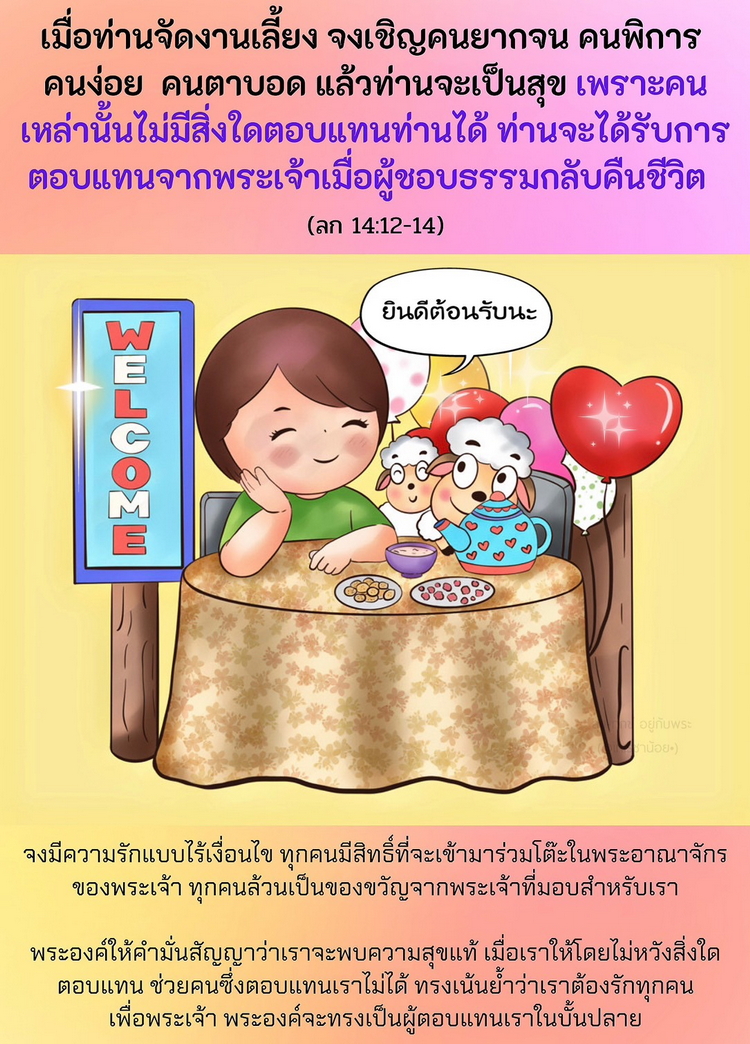 "..เมื่อท่านจัดงานเลี้ยง จงเชิญคนยากจน คนพิการ คนง่อย คนตาบอด แล้วท่านจะเป็นสุข เพราะคนเหล่านั้นไม่มีสิ่งใดตอบแทนท่านได้ ท่านจะได้รับการตอบแทนจากพระเจ้า เมื่อผู้ชอบธรรมกลับคืนชีวิต” (ลก. 14:12-14)