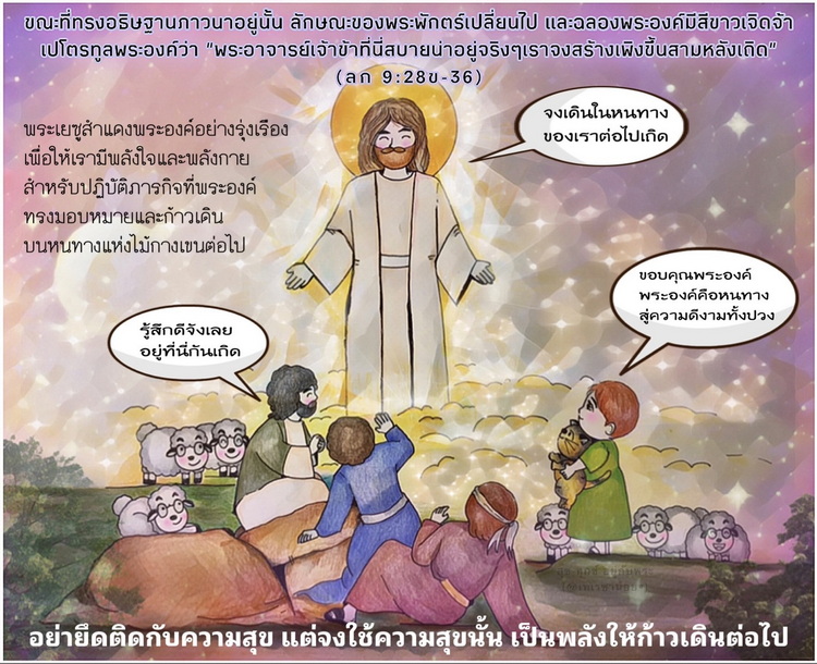 "ขณะที่ทรงอธิษฐานภาวนาอยู่นั้น ลักษณะของพระพักตร์เปลี่ยนไป และฉลองพระองค์มีสีขาวเจิดจ้า....  เปโตรทูลพระองค์ว่า “พระอาจารย์เจ้าข้าที่นี่สบายน่าอยู่จริงๆ เราจงสร้างเพิงขึ้นสามหลังเถิด" (ลก 9:28ข-36)