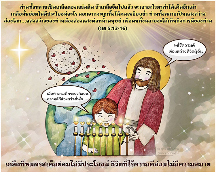  ท่านทั้งหลายเป็นแสงสว่างส่องโลก เมืองที่ตั้งอยู่บนภูเขาจะไม่ถูกปิดบัง ไม่มีใครจุดตะเกียงแล้วเอามาวางไว้ใต้ถัง แต่ย่อมตั้งไว้บนเชิงตะเกียงจะได้ส่องสว่างแก่ทุกคนในบ้าน ในทำนองเดียวกัน แสงสว่างของท่านต้องส่องแสงต่อหน้ามนุษย์ เพื่อคนทั้งหลายจะได้เห็นกิจการดีของท่าน (มธ. 5:13-16)